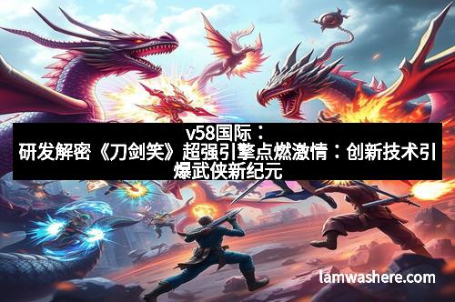 v58国际：研发解密《刀剑笑》超强引擎点燃激情：创新技术引爆武侠新纪元